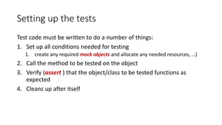 Setting up the tests
Test code must be written to do a number of things:
1. Set up all conditions needed for testing
1. create any required mock objects and allocate any needed resources, …)
2. Call the method to be tested on the object
3. Verify (assert ) that the object/class to be tested functions as
expected
4. Cleans up after itself
 