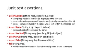 Junit test assertions
• assertEquals (String msg, expected, actual)
• String msg optional and will be displayed if the test fails
• expected – value you would hope to see (typically entered as a literal)
• actual – value produced in the code under test (often the method call)
• assertSame(String msg, expect, actual)
• checks object references are the same
• assertNotNull(String msg, java.lang.Object object)
• assertTrue(String msg, boolean condition)
• assertFalse(String msg, boolean condition)
• fail(String msg)
• will fail test immediately if flow of control passes to this statement
 