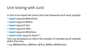 Unit testing with Junit
In JUnit 4 we import the classes from the framework we’ll need, typically
• import org.junit.BeforeClass;
• import org.junit.Before;
• import org.junit.Test;
• import org.junit.After;
• import org.junit.AfterClass;
• import static org.junit.Assert.*;
Then use annotations to inform the complier of intended use of methods
within that class,
• e.g. @BeforeClass, @Before, @Test, @After, @AfterClass
 