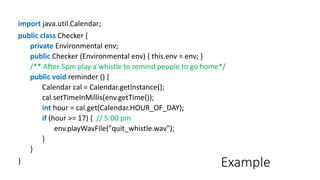 Example
import java.util.Calendar;
public class Checker {
private Environmental env;
public Checker (Environmental env) { this.env = env; }
/** After 5pm play a whistle to remind people to go home*/
public void reminder () {
Calendar cal = Calendar.getInstance();
cal.setTimeInMillis(env.getTime());
int hour = cal.get(Calendar.HOUR_OF_DAY);
if (hour >= 17) { // 5:00 pm
env.playWavFile("quit_whistle.wav");
}
}
}
 