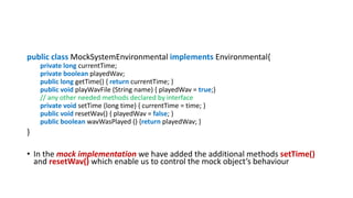 public class MockSystemEnvironmental implements Environmental{
private long currentTime;
private boolean playedWav;
public long getTime() { return currentTime; }
public void playWavFile (String name) { playedWav = true;}
// any other needed methods declared by interface
private void setTime (long time) { currentTime = time; }
public void resetWav() { playedWav = false; }
public boolean wavWasPlayed () {return playedWav; }
}
• In the mock implementation we have added the additional methods setTime()
and resetWav() which enable us to control the mock object’s behaviour
 