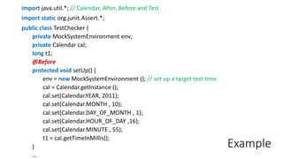Example
import java.util.*; // Calendar, After, Before and Test
import static org.junit.Assert.*;
public class TestChecker {
private MockSystemEnvironment env;
private Calendar cal;
long t1;
@Before
protected void setUp() {
env = new MockSystemEnvironment (); // set up a target test time
cal = Calendar.getInstance ();
cal.set(Calendar.YEAR, 2011);
cal.set(Calendar.MONTH , 10);
cal.set(Calendar.DAY_OF_MONTH , 1);
cal.set(Calendar.HOUR_OF_DAY ,16);
cal.set(Calendar.MINUTE , 55);
t1 = cal.getTimeInMillis();
}
…
 