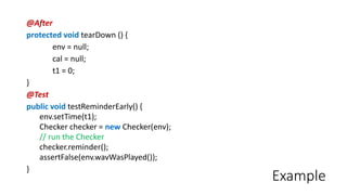 Example
@After
protected void tearDown () {
env = null;
cal = null;
t1 = 0;
}
@Test
public void testReminderEarly() {
env.setTime(t1);
Checker checker = new Checker(env);
// run the Checker
checker.reminder();
assertFalse(env.wavWasPlayed());
}
 