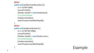 Example
@Test
public void testReminderBoundary () {
t1 += (5*60*1000);
env.setTime(t1);
Checker checker = new Checker(env);
// run the Checker
checker.reminder();
assertTrue(env.wavWasPlayed());
}
@Test
public void testReminderLate () {
t1 += (2*60*60*1000);
env.setTime(t1);
Checker checker = new Checker (env );
// run the Checker
checker.reminder();
assertTrue(env.wavWasPlayed());
}
}
 