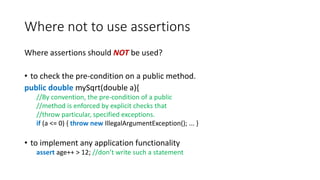 Where not to use assertions
Where assertions should NOT be used?
• to check the pre-condition on a public method.
public double mySqrt(double a){
//By convention, the pre-condition of a public
//method is enforced by explicit checks that
//throw particular, specified exceptions.
if (a <= 0) { throw new IllegalArgumentException(); ... }
• to implement any application functionality
assert age++ > 12; //don’t write such a statement
 