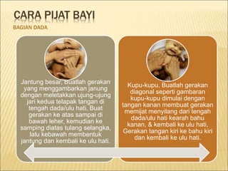 CARA PIJAT BAYI
BAGIAN DADA
Jantung besar, Buatlah gerakan
yang menggambarkan janung
dengan meletakkan ujung-ujung
jari kedua telapak tangan di
tengah dada/ulu hati, Buat
gerakan ke atas sampai di
bawah leher, kemudian ke
samping diatas tulang selangka,
lalu kebawah membentuk
jantung dan kembali ke ulu hati.
Kupu-kupu, Buatlah gerakan
diagonal seperti gambaran
kupu-kupu dimulai dengan
tangan kanan membuat gerakan
memijat menyilang dari tengah
dada/ulu hati kearah bahu
kanan, & kembali ke ulu hati,
Gerakan tangan kiri ke bahu kiri
dan kembali ke ulu hati.
 