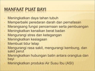 MANFAAT PIJAT BAYI
• Meningkatkan daya tahan tubuh
• Memperbaiki peredaran darah dan pernafasan
• Merangsang fungsi pencernaan serta pembuangan
• Meningkatkan kenaikan berat badan
• Mengurangi stres dan ketegangan
• Meningkatkan kesiagaan
• Membuat tidur lelap
• Mengurangi rasa sakit, mengurangi kembung, dan
sakit perut
• Meningkatkan hubungan batin antara orangtua dan
bayi
• Meningkatkan produksi Air Susu Ibu (ASI)
 