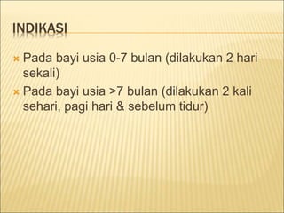 INDIKASI
 Pada bayi usia 0-7 bulan (dilakukan 2 hari
sekali)
 Pada bayi usia >7 bulan (dilakukan 2 kali
sehari, pagi hari & sebelum tidur)
 