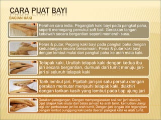CARA PIJAT BAYI
BAGIAN KAKI
Perahan cara india. Peganglah kaki bayi pada pangkal paha,
seperti memegang pemukul soft ball. Gerakkan tangan
kebawah secara bergantian seperti memerah susu.
Peras & putar, Pegang kaki bayi pada pangkal paha dengan
keduatangan secara bersamaan, Peras & putar kaki bayi
dengan lembut mulai dari pangkal paha ke arah mata kaki.
Telapak kaki, Urutlah telapak kaki dengan kedua ibu
jari secara bergantian, dumuali dari tumit menuju jari-
jari si seluruh telapak kaki
Tarik lembut jari, Pijatlah jari-jari satu persatu dengan
gerakan memutar menjauhi telapak kaki, diakhiri
dengan tarikan kasih yang lembut pada tiap ujung jari
Gerakan peregangan, Dengan mempergunakan sisi dari jari telunjuk,
pijat telapak kaki mulai dari batas jari-jari ke arah tumit, kemudian ulangi
lagi dari perbatasan jari ke arah tumit, Dengan jari tangan lain regangkan
dengan lembut punggung kaki pada daerah pangkal kaki ke arah tumit.
 