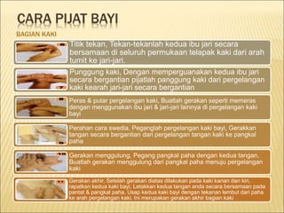 CARA PIJAT BAYI
BAGIAN KAKI
Titik tekan, Tekan-tekanlah kedua ibu jari secara
bersamaan di seluruh permukaan telapak kaki dari arah
tumit ke jari-jari.
Punggung kaki, Dengan memperguanakan kedua ibu jari
secara bergantian pijatlah panggung kaki dari pergelangan
kaki kearah jari-jari secara bergantian
Peras & putar pergelangan kaki, Buatlah gerakan seperti memeras
dengan menggunakan ibu jari & jari-jari lainnya di pergelangan kaki
bayi
Perahan cara swedia, Peganglah pergelangan kaki bayi, Gerakkan
tangan secara bergantian dari pergelangan tangan kaki ke pangkal
paha
Gerakan menggulung, Pegang pangkal paha dengan kedua tangan,
Buatlah gerakan menggulung dari pangkal paha menuju pergelangan
kaki
Gerakan akhir, Setelah gerakan diatas dilakukan pada kaki kanan dan kiri,
rapatkan kedua kaki bayi, Letakkan kedua tangan anda secara bersamaan pada
pantat & pangkal paha, Usap kedua kaki bayi dengan tekanan lembut dari paha
ke arah pergelangan kaki. Ini merupakan gerakan akhir bagian kaki
 