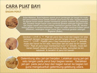 CARA PIJAT BAYI
BAGIAN PERUT
Bulan-Matahari, Buat lingkaran searah jarum jamdengan jari tangan kiri mulai
dari perut sebelah kanan bawah (daerah usus buntu) ke atas, keudian kembali
ke daerah kanan bawah (seolah membentuk gambar matahari {M}) beberapa
kali, Gunakan tangan kanan untuk membuat gerakan setengah lingkara mulai
dari bagian bawah perut bayi (seolah membentuk gambar bulan {B}, lakukan
kedua gerakan ini secara bersamaan, Tangan kiri selalu membuat bulatan penuh
{Matahari}, sedangkan tangan kanan akan membuat gerakan setengah
lingkaran {Bulan}.
Gerakan I LOVE U, “I”, Pijat lah perut bayi mulai dari bagian kiri atas
kebawah dengan menggunakan jari-jari tangan kanan membentuk
huruf “I”, “LOVE”, Pijatlah peru t bayi membentuk huruf “L” terbalik,
mulai dari kanan ke kiri atas, kemudian dari kiri atas ke kiri bawah,
“YOU”, Pijat ah perut bayi membentuk huruf “U” terbalik, mulai dari
kanan bawah (daerah usus buntu) ke atas, kemudian ke kiri,
kebawah, & berakhir di perut kiri bawah.
Gelembung atau jari-jari berjalan, Letakkan ujung jari-jari
satu tangan pada perut bayi bagian kanan , Gerakkan
jari-jari pada perut bayi dari bagan kanan ke bagian kiri
guna mengeluarkan gelembung-gelebung udara.
 