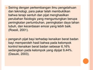  Seiring dengan perkembangan ilmu pengetahuan
dan teknologi, para pakar telah membuktikan
bahwa terapi sentuh dan pijat menghasilkan
perubahan fisiologis yang menguntungkan berupa
peningkatan pertumbuhan, peningkatan daya tahan
tubuh, dan kecerdasan emosi yang lebih baik.
(Roesli, 2001).
 pengaruh pijat bayi terhadap kenaikan berat badan
bayi memperoleh hasil bahwa pada kelompok
kontrol kenaikan berat badan sebesar 6,16%
sedangkan pada kelompok yang dipijat 9,44%.
(Dasuki, 2003).
 
