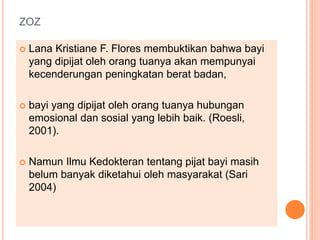ZOZ
 Lana Kristiane F. Flores membuktikan bahwa bayi
yang dipijat oleh orang tuanya akan mempunyai
kecenderungan peningkatan berat badan,
 bayi yang dipijat oleh orang tuanya hubungan
emosional dan sosial yang lebih baik. (Roesli,
2001).
 Namun Ilmu Kedokteran tentang pijat bayi masih
belum banyak diketahui oleh masyarakat (Sari
2004)
 