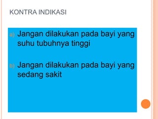 KONTRA INDIKASI
a) Jangan dilakukan pada bayi yang
suhu tubuhnya tinggi
b) Jangan dilakukan pada bayi yang
sedang sakit
 