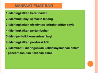 MANFAAT PIJAT BAYI
1) Meningkatkan berat badan
2) Membuat bayi semakin tenang
3) Meningkatkan efektivitas istirahat (tidur bayi)
4) Meningkatkan pertumbuhan
5) Memperbaiki konsentrasi bayi
6) Meningkatkan produksi ASI
7) Membantu meringankan ketidaknyamanan dalam
pencernaan dan tekanan emosi
 
