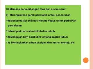 8) Memacu perkembangan otak dan sistim saraf
9) Meningkatkan gerak peristaltik untuk pencernaan
10) Menstimulasi aktivitas Nervus Vagus untuk perbaikan
pernafasan
11) Memperkuat sistim kekebalan tubuh
12) Mengajari bayi sejak dini tentang bagian tubuh
13) Meningkatkan aliran oksigen dan nutrisi menuju sel
 