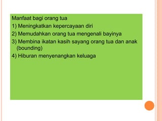 Manfaat bagi orang tua
1) Meningkatkan kepercayaan diri
2) Memudahkan orang tua mengenali bayinya
3) Membina ikatan kasih sayang orang tua dan anak
(bounding)
4) Hiburan menyenangkan keluaga
 