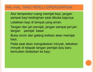 HAL-HAL YANG PERLU DIPERSIAPKAN
1. Atur temperetur ruang memijat bayi, jangan
sampai bayi kedinginan saat dibuka bajunya.
2. Letakkan bayi di tempat yang aman.
3. Tangan dan jari pemijat, jangan sampai jari-jari
tangan pemijat kasar
4. Buka cincin dan gelang ketikan akan memijat
bayi,
5. Pada saat akan mengoleskan minyak, teteskan
minyak di telapak tangan pemijat dulu baru
kemudian dioleskan ke bayi.
 