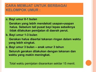 CARA MEMIJAT UNTUK BERBAGAI
KELOMPOK UMUR :
a. Bayi umur 0-1 bulan
Gerakan yang lebih mendekati usapan-usapan
halus. Sebelum tali pusat bayi lepas sebaiknya
tidak dilakukan pemijatan di daerah perut.
b. Bayi umur 1-3 bulan
Gerakan halus disertai tekanan ringan dalam waktu
yang lebih singkat.
c. Bayi umur 3 bulan – anak umur 3 tahun
Seluruh gerakan dilakukan dengan tekanan dan
waktu yang makin meningkat.
Total waktu pemijatan disarankan sekitar 15 menit.
 