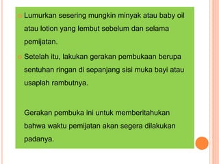  Lumurkan sesering mungkin minyak atau baby oil
atau lotion yang lembut sebelum dan selama
pemijatan.
 Setelah itu, lakukan gerakan pembukaan berupa
sentuhan ringan di sepanjang sisi muka bayi atau
usaplah rambutnya.
Gerakan pembuka ini untuk memberitahukan
bahwa waktu pemijatan akan segera dilakukan
padanya.
 