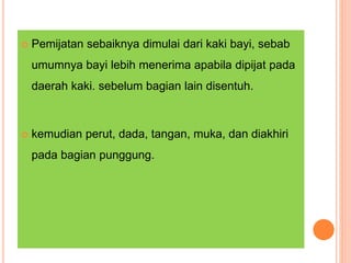  Pemijatan sebaiknya dimulai dari kaki bayi, sebab
umumnya bayi lebih menerima apabila dipijat pada
daerah kaki. sebelum bagian lain disentuh.
 kemudian perut, dada, tangan, muka, dan diakhiri
pada bagian punggung.
 