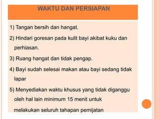 WAKTU DAN PERSIAPAN
1) Tangan bersih dan hangat.
2) Hindari goresan pada kulit bayi akibat kuku dan
perhiasan.
3) Ruang hangat dan tidak pengap.
4) Bayi sudah selesai makan atau bayi sedang tidak
lapar
5) Menyediakan waktu khusus yang tidak diganggu
oleh hal lain minimum 15 menit untuk
melakukan seluruh tahapan pemijatan
 