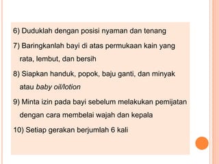 6) Duduklah dengan posisi nyaman dan tenang
7) Baringkanlah bayi di atas permukaan kain yang
rata, lembut, dan bersih
8) Siapkan handuk, popok, baju ganti, dan minyak
atau baby oil/lotion
9) Minta izin pada bayi sebelum melakukan pemijatan
dengan cara membelai wajah dan kepala
10) Setiap gerakan berjumlah 6 kali
 