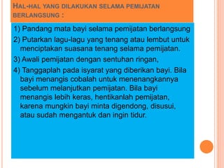 HAL-HAL YANG DILAKUKAN SELAMA PEMIJATAN
BERLANGSUNG :
1) Pandang mata bayi selama pemijatan berlangsung
2) Putarkan lagu-lagu yang tenang atau lembut untuk
menciptakan suasana tenang selama pemijatan.
3) Awali pemijatan dengan sentuhan ringan,
4) Tanggaplah pada isyarat yang diberikan bayi. Bila
bayi menangis cobalah untuk menenangkannya
sebelum melanjutkan pemijatan. Bila bayi
menangis lebih keras, hentikanlah pemijatan,
karena mungkin bayi minta digendong, disusui,
atau sudah mengantuk dan ingin tidur.
 