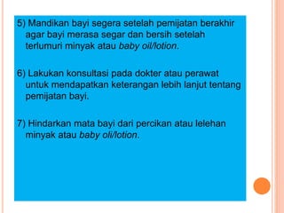 5) Mandikan bayi segera setelah pemijatan berakhir
agar bayi merasa segar dan bersih setelah
terlumuri minyak atau baby oil/lotion.
6) Lakukan konsultasi pada dokter atau perawat
untuk mendapatkan keterangan lebih lanjut tentang
pemijatan bayi.
7) Hindarkan mata bayi dari percikan atau lelehan
minyak atau baby oli/lotion.
 