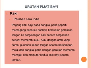 URUTAN PIJAT BAYI
1. Kaki
 Perahan cara India
Pegang kaki bayi pada pangkal paha seperti
memegang pemukul softball, kemudian gerakkan
tangan ke pergelangan kaki secara bergantian
seperti memerah susu. Atau dengan arah yang
sama, gunakan kedua tangan secara bersamaan,
mulai dari pangkal paha dengan gerakan memeras,
memijat, dan memutar kedua kaki bayi secara
lembut.
 