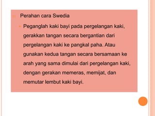 b) Perahan cara Swedia
 Peganglah kaki bayi pada pergelangan kaki,
gerakkan tangan secara bergantian dari
pergelangan kaki ke pangkal paha. Atau
gunakan kedua tangan secara bersamaan ke
arah yang sama dimulai dari pergelangan kaki,
dengan gerakan memeras, memijat, dan
memutar lembut kaki bayi.
 