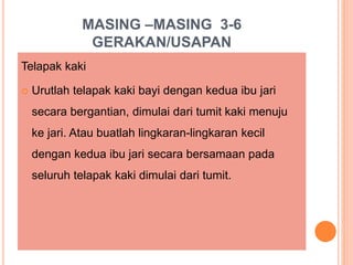 MASING –MASING 3-6
GERAKAN/USAPAN
Telapak kaki
 Urutlah telapak kaki bayi dengan kedua ibu jari
secara bergantian, dimulai dari tumit kaki menuju
ke jari. Atau buatlah lingkaran-lingkaran kecil
dengan kedua ibu jari secara bersamaan pada
seluruh telapak kaki dimulai dari tumit.
 