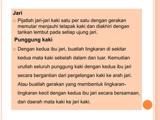 Jari
 Pijatlah jari-jari kaki satu per satu dengan gerakan
memutar menjauhi telapak kaki dan diakhiri dengan
tarikan lembut pada setiap ujung jari.
Punggung kaki
 Dengan kedua ibu jari, buatlah lingkaran di sekitar
kedua mata kaki sebelah dalam dan luar. Kemudian
urutlah seluruh punggung kaki dengan kedua ibu jari
secara bergantian dari pergelangan kaki ke arah jari.
Atau buatlah gerakan yang membentuk lingkaran-
lingkaran kecil dengan kedua ibu jari secara bersamaan,
dari daerah mata kaki ke jari kaki.
 