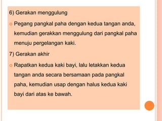 6) Gerakan menggulung
 Pegang pangkal paha dengan kedua tangan anda,
kemudian gerakkan menggulung dari pangkal paha
menuju pergelangan kaki.
7) Gerakan akhir
 Rapatkan kedua kaki bayi, lalu letakkan kedua
tangan anda secara bersamaan pada pangkal
paha, kemudian usap dengan halus kedua kaki
bayi dari atas ke bawah.
 
