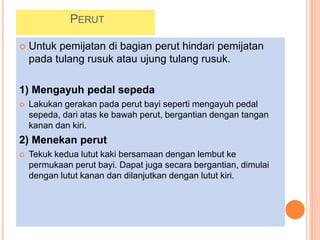 PERUT
 Untuk pemijatan di bagian perut hindari pemijatan
pada tulang rusuk atau ujung tulang rusuk.
1) Mengayuh pedal sepeda
 Lakukan gerakan pada perut bayi seperti mengayuh pedal
sepeda, dari atas ke bawah perut, bergantian dengan tangan
kanan dan kiri.
2) Menekan perut
 Tekuk kedua lutut kaki bersamaan dengan lembut ke
permukaan perut bayi. Dapat juga secara bergantian, dimulai
dengan lutut kanan dan dilanjutkan dengan lutut kiri.
 