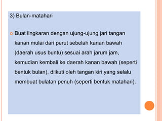 3) Bulan-matahari
 Buat lingkaran dengan ujung-ujung jari tangan
kanan mulai dari perut sebelah kanan bawah
(daerah usus buntu) sesuai arah jarum jam,
kemudian kembali ke daerah kanan bawah (seperti
bentuk bulan), diikuti oleh tangan kiri yang selalu
membuat bulatan penuh (seperti bentuk matahari).
 