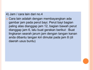 4) Jam / cara lain dari no.4
 Cara lain adalah dengan membayangkan ada
gambar jam pada perut bayi. Perut bayi bagian
paling atas dianggap jam 12, bagian bawah perut
dianggap jam 6, lalu buat gerakan berikut : Buat
lingkaran searah jarum jam dengan tangan kanan
anda dibantu tangan kiri dimulai pada jam 8 (di
daerah usus buntu)
 