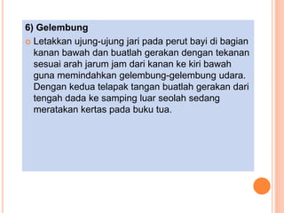 6) Gelembung
 Letakkan ujung-ujung jari pada perut bayi di bagian
kanan bawah dan buatlah gerakan dengan tekanan
sesuai arah jarum jam dari kanan ke kiri bawah
guna memindahkan gelembung-gelembung udara.
Dengan kedua telapak tangan buatlah gerakan dari
tengah dada ke samping luar seolah sedang
meratakan kertas pada buku tua.
 