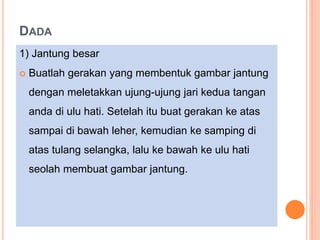 DADA
1) Jantung besar
 Buatlah gerakan yang membentuk gambar jantung
dengan meletakkan ujung-ujung jari kedua tangan
anda di ulu hati. Setelah itu buat gerakan ke atas
sampai di bawah leher, kemudian ke samping di
atas tulang selangka, lalu ke bawah ke ulu hati
seolah membuat gambar jantung.
 