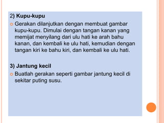 2) Kupu-kupu
 Gerakan dilanjutkan dengan membuat gambar
kupu-kupu. Dimulai dengan tangan kanan yang
memijat menyilang dari ulu hati ke arah bahu
kanan, dan kembali ke ulu hati, kemudian dengan
tangan kiri ke bahu kiri, dan kembali ke ulu hati.
3) Jantung kecil
 Buatlah gerakan seperti gambar jantung kecil di
sekitar puting susu.
 