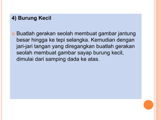 4) Burung Kecil
 Buatlah gerakan seolah membuat gambar jantung
besar hingga ke tepi selangka. Kemudian dengan
jari-jari tangan yang diregangkan buatlah gerakan
seolah membuat gambar sayap burung kecil,
dimulai dari samping dada ke atas.
 