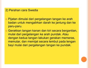 2) Perahan cara Swedia
 Pijatan dimulai dari pergelangan tangan ke arah
badan untuk mengalirkan darah ke jantung dan ke
paru-paru.
 Gerakkan tangan kanan dan kiri secara bergantian,
mulai dari pergelangan ke arah pundak. Atau
dengan kedua tangan lakukan gerakan memeras,
memutar, dan memijat secara lembut pada lengan
bayi mulai dari pergelangan tangan ke pundak.
 