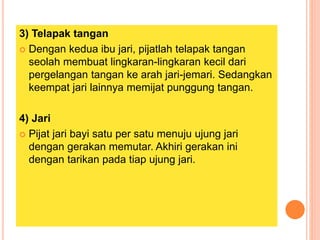 3) Telapak tangan
 Dengan kedua ibu jari, pijatlah telapak tangan
seolah membuat lingkaran-lingkaran kecil dari
pergelangan tangan ke arah jari-jemari. Sedangkan
keempat jari lainnya memijat punggung tangan.
4) Jari
 Pijat jari bayi satu per satu menuju ujung jari
dengan gerakan memutar. Akhiri gerakan ini
dengan tarikan pada tiap ujung jari.
 