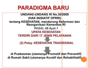 PARADIGMA BARU
UNDANG-UNDANG RI No.36/2009
(HAK INISIATIF DPRRI)
tentang KESEHATAN, mendorong Reformasi dan
Reorganisasi Kemenkes RI
PASAL 48 Ayat 1
UPAYA KESEHATAN
TERDIRI DARI 17 JENIS PELAYANAN
(2) Pelay. KESEHATAN TRADISIONAL
di Puskesmas (utamanya Promotif dan Preventif)
di Rumah Sakit (utamanya Kuratif dan Rehabilitatif)
4
 