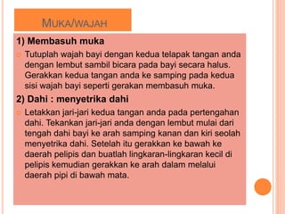 MUKA/WAJAH
1) Membasuh muka
 Tutuplah wajah bayi dengan kedua telapak tangan anda
dengan lembut sambil bicara pada bayi secara halus.
Gerakkan kedua tangan anda ke samping pada kedua
sisi wajah bayi seperti gerakan membasuh muka.
2) Dahi : menyetrika dahi
 Letakkan jari-jari kedua tangan anda pada pertengahan
dahi. Tekankan jari-jari anda dengan lembut mulai dari
tengah dahi bayi ke arah samping kanan dan kiri seolah
menyetrika dahi. Setelah itu gerakkan ke bawah ke
daerah pelipis dan buatlah lingkaran-lingkaran kecil di
pelipis kemudian gerakkan ke arah dalam melalui
daerah pipi di bawah mata.
 