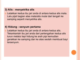 3) Alis : menyetrika alis
 Letakkan kedua ibu jari anda di antara kedua alis mata.
Lalu pijat bagian atas mata/alis mulai dari tengah ke
samping seperti menyetrika alis.
4) Hidung : senyum pertama
 Letakkan kedua ibu jari anda di antara kedua alis.
Tekankanlah ibu jari anda dari pertengahan kedua alis
turun melalui tepi hidung ke arah pipi kemudian
gerakkan ke samping dan ke atas seolah membuat bayi
tersenyum.
 