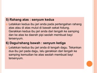 5) Rahang atas : senyum kedua
 Letakkan kedua ibu jari anda pada pertengahan rahang
atas atau di atas mulut di bawah sekat hidung.
Gerakkan kedua ibu jari anda dari tengah ke samping
dan ke atas ke daerah pipi seolah membuat bayi
tersenyum.
6) Dagu/rahang bawah : senyum ketiga
 Letakkan kedua ibu jari anda di tengah dagu. Tekankan
dua ibu jari pada dagu, lalu gerakkan dari tengah ke
samping kemudian ke atas seolah membuat bayi
tersenyum.
 