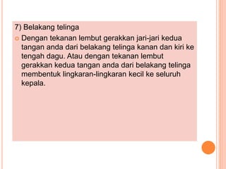 7) Belakang telinga
 Dengan tekanan lembut gerakkan jari-jari kedua
tangan anda dari belakang telinga kanan dan kiri ke
tengah dagu. Atau dengan tekanan lembut
gerakkan kedua tangan anda dari belakang telinga
membentuk lingkaran-lingkaran kecil ke seluruh
kepala.
 
