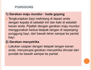 PUNGGUNG
1) Gerakan maju mundur : kuda goyang
 Tengkurapkan bayi melintang di depan anda
dengan kepala di sebelah kiri dan kaki di sebelah
kanan anda. Pijatlah dengan gerakan maju mundur
menggunakan kedua telapak tangan di sepanjang
punggung bayi, dari bawah leher sampai ke pantat
bayi.
2) Gerakan menyetrika
 Lakukan usapan dengan telapak tangan kanan
anda, menyerupai gerakan menyetrika dimulai dari
pundak ke bawah sampai ke pantat.
 