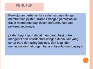PENUTUP
 Perwujudan perhatian kita salah satunya dengan
memberikan pijatan. Karena dengan pemijatan ini
dapat membantu bayi dalam pertumbuhan dan
perkembangannya.
 pijatan bayi inipun dapat membantu bayi untuk
mengenal dan beradaptasi dengan dunia luar yang
serba baru dan asing baginya, dan juga lebih
meningkatkan hubungan batin antara ibu dan bayinya.
 
